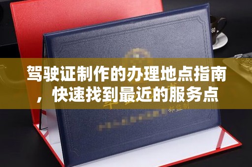 招远驾驶证制作的办理地点指南，快速找到最近的服务点